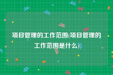 项目管理的工作范围(项目管理的工作范围是什么)