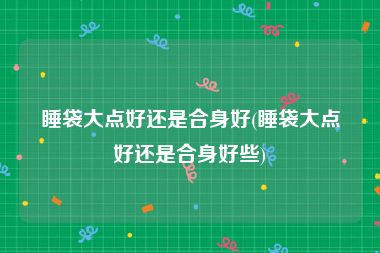 睡袋大点好还是合身好(睡袋大点好还是合身好些)