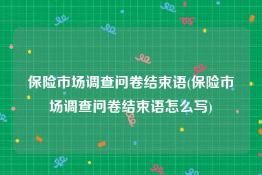 保险市场调查问卷结束语(保险市场调查问卷结束语怎么写)