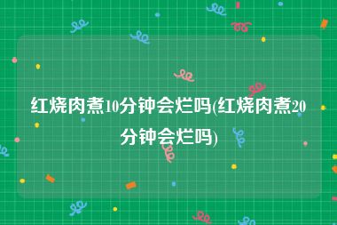 红烧肉煮10分钟会烂吗(红烧肉煮20分钟会烂吗)
