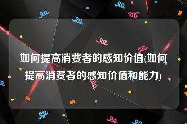 如何提高消费者的感知价值(如何提高消费者的感知价值和能力)