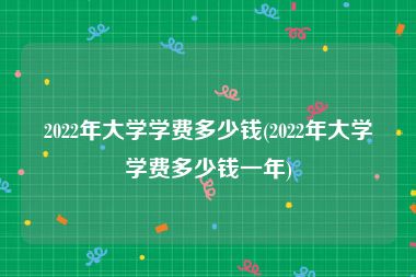 2022年大学学费多少钱(2022年大学学费多少钱一年)