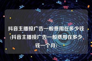 抖音主播接广告一般费用在多少钱(抖音主播接广告一般费用在多少钱一个月)