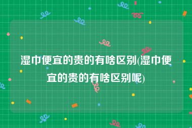 湿巾便宜的贵的有啥区别(湿巾便宜的贵的有啥区别呢)
