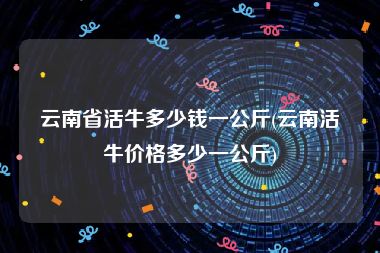 云南省活牛多少钱一公斤(云南活牛价格多少一公斤)