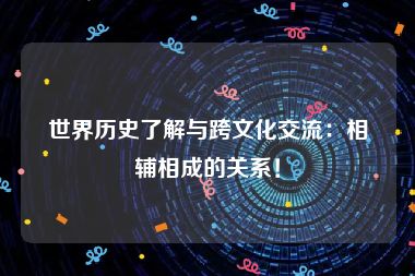 世界历史了解与跨文化交流：相辅相成的关系！