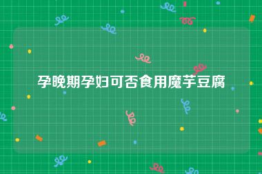 孕晚期孕妇可否食用魔芋豆腐