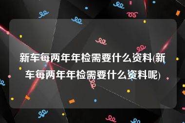 新车每两年年检需要什么资料(新车每两年年检需要什么资料呢)
