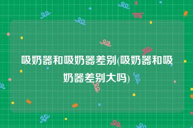 吸奶器和吸奶器差别(吸奶器和吸奶器差别大吗)