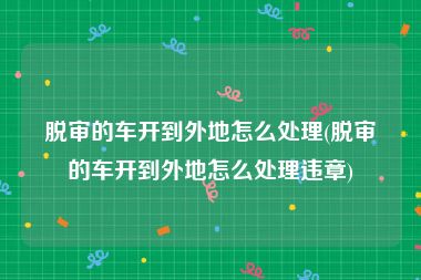 脱审的车开到外地怎么处理(脱审的车开到外地怎么处理违章)