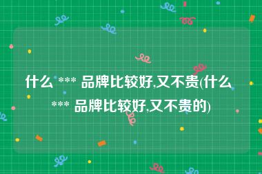 什么 *** 品牌比较好,又不贵(什么 *** 品牌比较好,又不贵的)