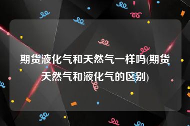 期货液化气和天然气一样吗(期货天然气和液化气的区别)