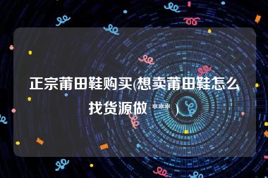 正宗莆田鞋购买(想卖莆田鞋怎么找货源做 *** )
