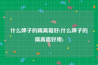 什么牌子的隔离霜好(什么牌子的隔离霜好用)