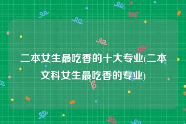 二本女生最吃香的十大专业(二本文科女生最吃香的专业)