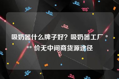 吸奶器什么牌子好？吸奶器工厂 *** 价无中间商货源途径