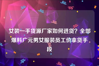 女装一手货源厂家如何进货？全部爆料广元男女服装员工价拿货手段
