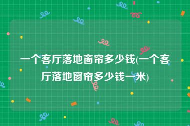 一个客厅落地窗帘多少钱(一个客厅落地窗帘多少钱一米)