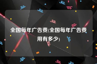 全国每年广告费(全国每年广告费用有多少)