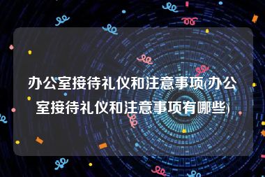 办公室接待礼仪和注意事项(办公室接待礼仪和注意事项有哪些)