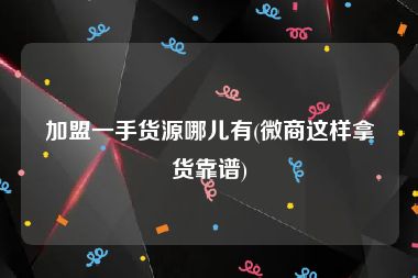 加盟一手货源哪儿有(微商这样拿货靠谱)