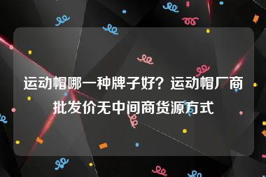运动帽哪一种牌子好？运动帽厂商批发价无中间商货源方式