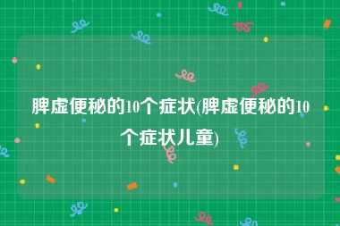 脾虚便秘的10个症状(脾虚便秘的10个症状儿童)