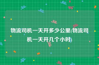 物流司机一天开多少公里(物流司机一天开几个小时)