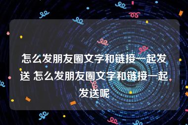 怎么发朋友圈文字和链接一起发送 怎么发朋友圈文字和链接一起发送呢