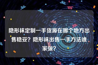 隐形袜定制一手货源在哪个地方出售稳妥？隐形袜出售一手方法谁家强？