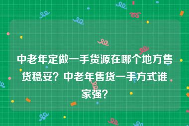 中老年定做一手货源在哪个地方售货稳妥？中老年售货一手方式谁家强？