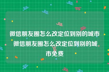 微信朋友圈怎么改定位到别的城市 微信朋友圈怎么改定位到别的城市免费
