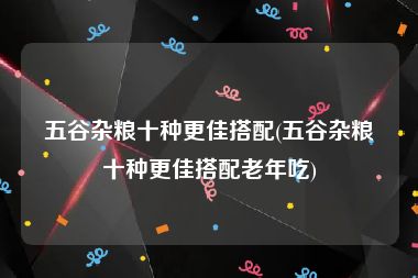 五谷杂粮十种更佳搭配(五谷杂粮十种更佳搭配老年吃)