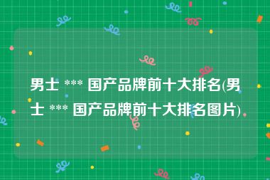 男士 *** 国产品牌前十大排名(男士 *** 国产品牌前十大排名图片)
