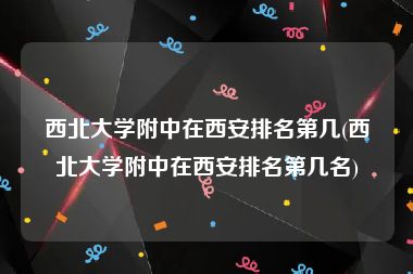 西北大学附中在西安排名第几(西北大学附中在西安排名第几名)