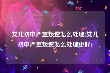 女儿初中严重叛逆怎么处理(女儿初中严重叛逆怎么处理更好)