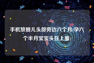手机放婴儿头部旁边六个月(孕六个半月宝宝头在上面)