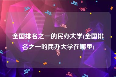 全国排名之一的民办大学(全国排名之一的民办大学在哪里)