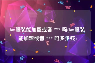 hm服装能加盟或者 *** 吗(hm服装能加盟或者 *** 吗多少钱)