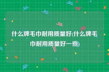 什么牌毛巾耐用质量好(什么牌毛巾耐用质量好一些)