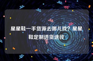 星星鞋一手货源去哪儿找？星星鞋定制进货途径