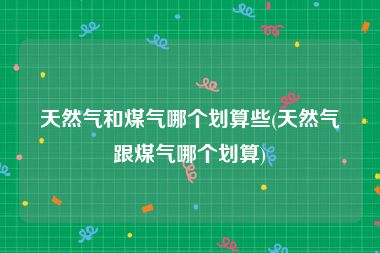 天然气和煤气哪个划算些(天然气跟煤气哪个划算)