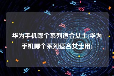 华为手机哪个系列适合女士(华为手机哪个系列适合女士用)