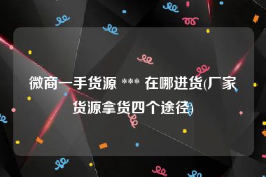 微商一手货源 *** 在哪进货(厂家货源拿货四个途径)
