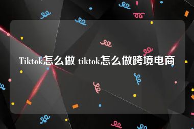 Tiktok怎么做 tiktok怎么做跨境电商
