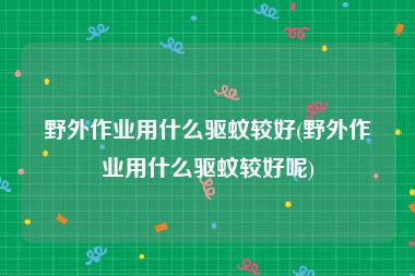 野外作业用什么驱蚊较好(野外作业用什么驱蚊较好呢)