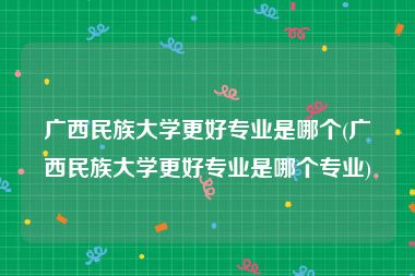 广西民族大学更好专业是哪个(广西民族大学更好专业是哪个专业)