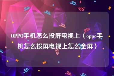 OPPO手机怎么投屏电视上〈oppo手机怎么投屏电视上怎么全屏〉