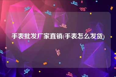 手表批发厂家直销(手表怎么发货)