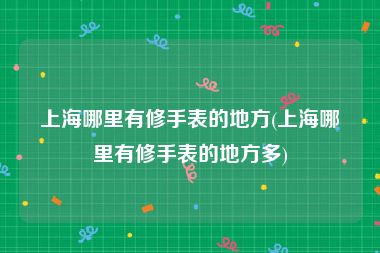 上海哪里有修手表的地方(上海哪里有修手表的地方多)